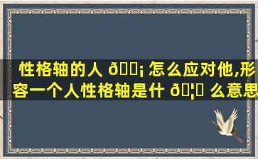 性格轴的人 🐡 怎么应对他,形容一个人性格轴是什 🦅 么意思